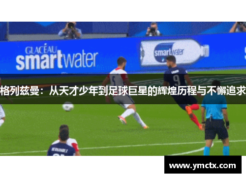 格列兹曼：从天才少年到足球巨星的辉煌历程与不懈追求