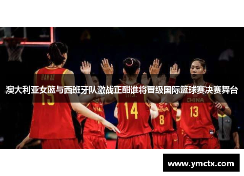 澳大利亚女篮与西班牙队激战正酣谁将晋级国际篮球赛决赛舞台