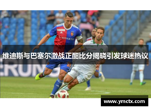 维迪斯与巴塞尔激战正酣比分揭晓引发球迷热议